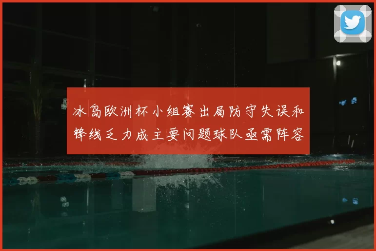 冰岛欧洲杯小组赛出局防守失误和锋线乏力成主要问题球队亟需阵容调整