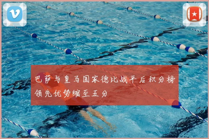 巴萨与皇马国家德比战平后积分榜领先优势缩至五分