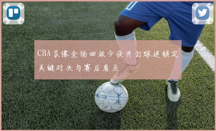 CBA录像全场回放今夜开打球迷锁定关键对决与赛后看点