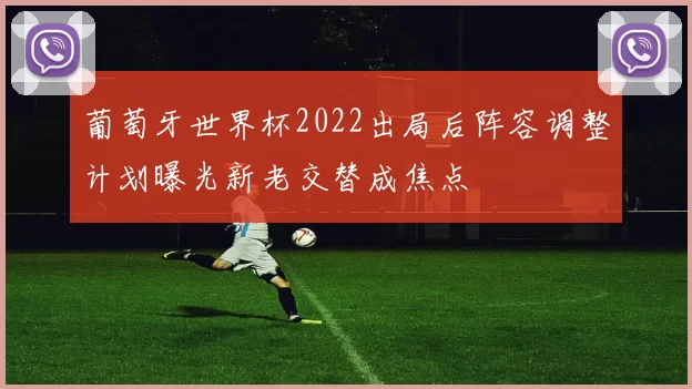 葡萄牙世界杯2022出局后阵容调整计划曝光新老交替成焦点