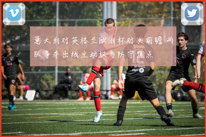 意大利对英格兰欧洲杯对决前瞻 两队争夺出线主动权与防守焦点