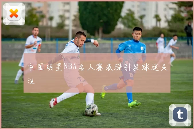 中国明星NBA名人赛表现引发球迷关注