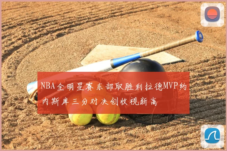 NBA全明星赛东部取胜利拉德MVP约内斯库三分对决创收视新高