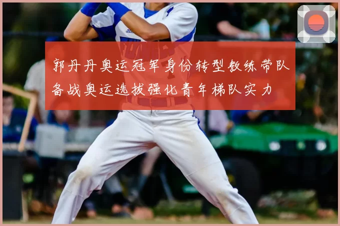 郭丹丹奥运冠军身份转型教练带队备战奥运选拔强化青年梯队实力