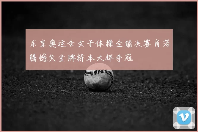 东京奥运会女子体操全能决赛肖若腾憾失金牌桥本大辉夺冠
