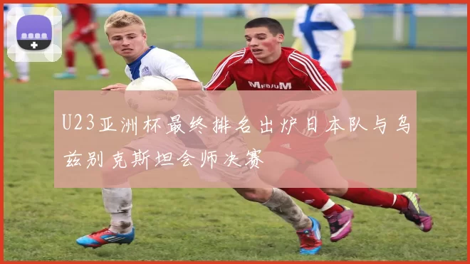 U23亚洲杯最终排名出炉日本队与乌兹别克斯坦会师决赛