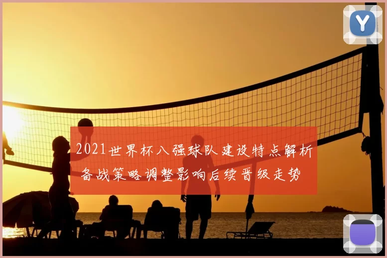 2021世界杯八强球队建设特点解析 备战策略调整影响后续晋级走势