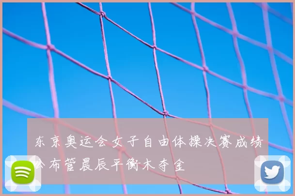东京奥运会女子自由体操决赛成绩公布管晨辰平衡木夺金