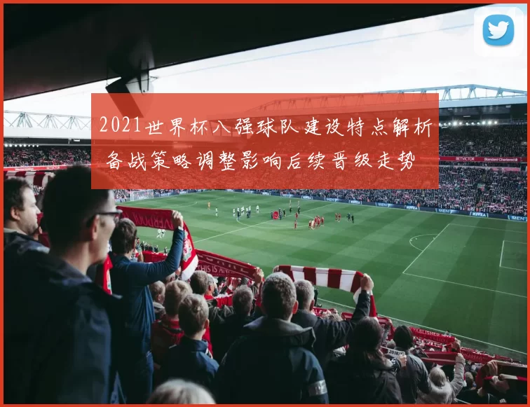 2021世界杯八强球队建设特点解析 备战策略调整影响后续晋级走势