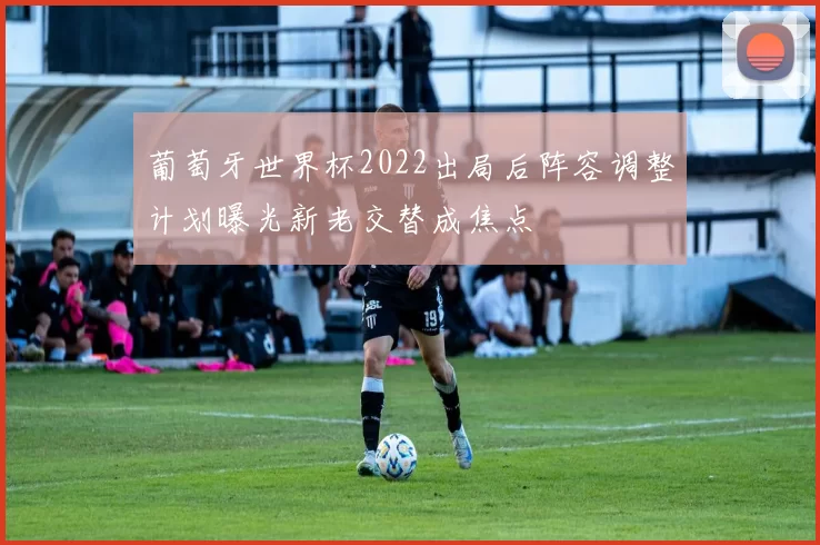 葡萄牙世界杯2022出局后阵容调整计划曝光新老交替成焦点