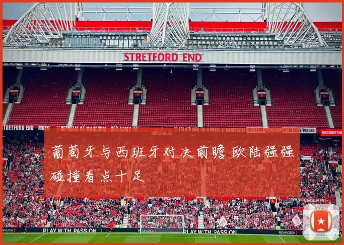 葡萄牙与西班牙对决前瞻 欧陆强强碰撞看点十足
