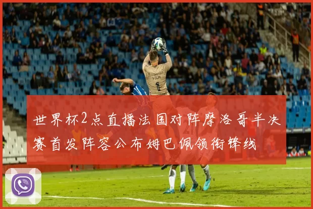 世界杯2点直播法国对阵摩洛哥半决赛首发阵容公布姆巴佩领衔锋线