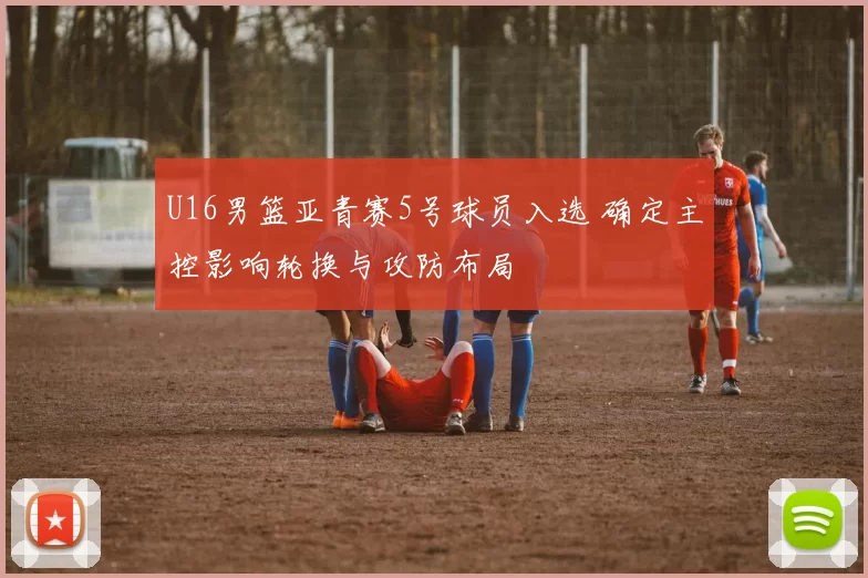 U16男篮亚青赛5号球员入选 确定主控影响轮换与攻防布局
