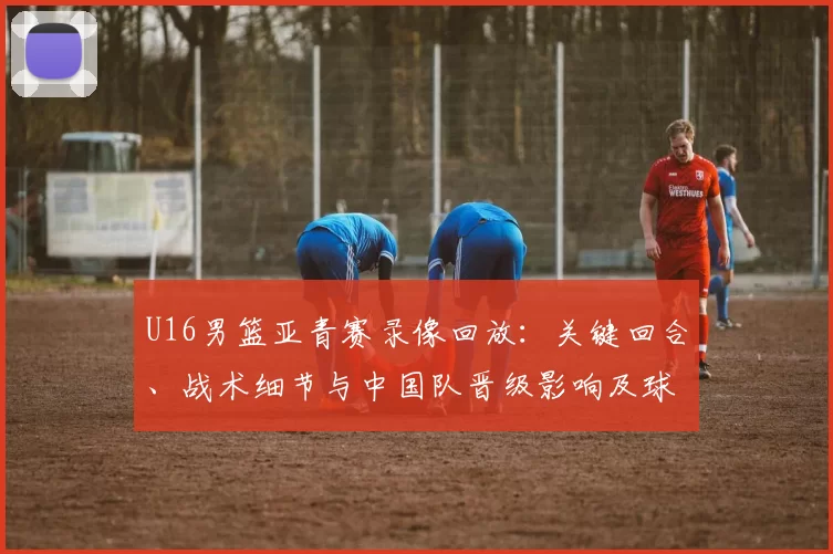 U16男篮亚青赛录像回放：关键回合、战术细节与中国队晋级影响及球员表现回顾