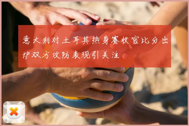 意大利对土耳其热身赛收官比分出炉双方攻防表现引关注