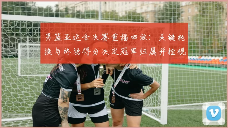 男篮亚运会决赛重播回放：关键轮换与终场得分决定冠军归属并检视战术执行