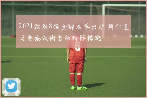 2021欧冠8强全部名单出炉 拜仁皇马曼城领衔晋级对阵揭晓