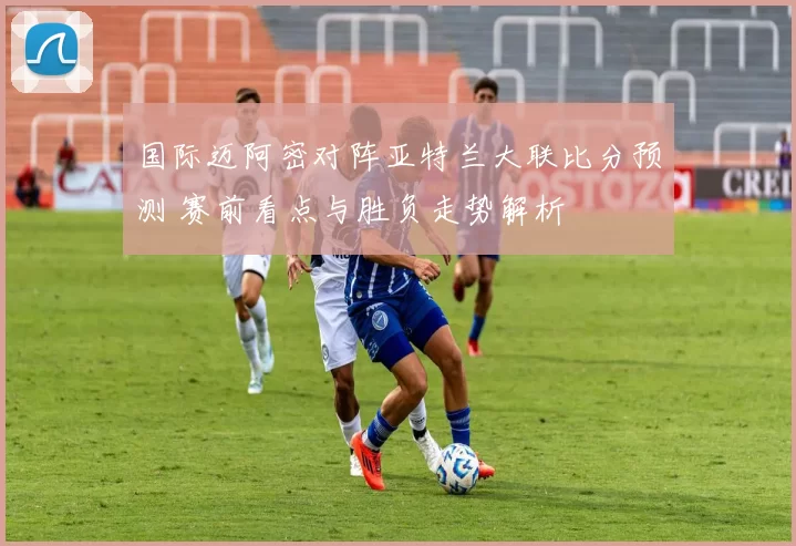 国际迈阿密对阵亚特兰大联比分预测 赛前看点与胜负走势解析