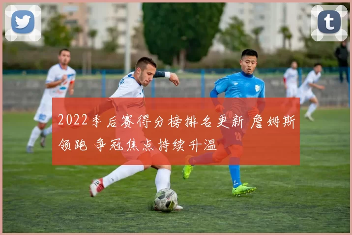 2022季后赛得分榜排名更新 詹姆斯领跑 争冠焦点持续升温