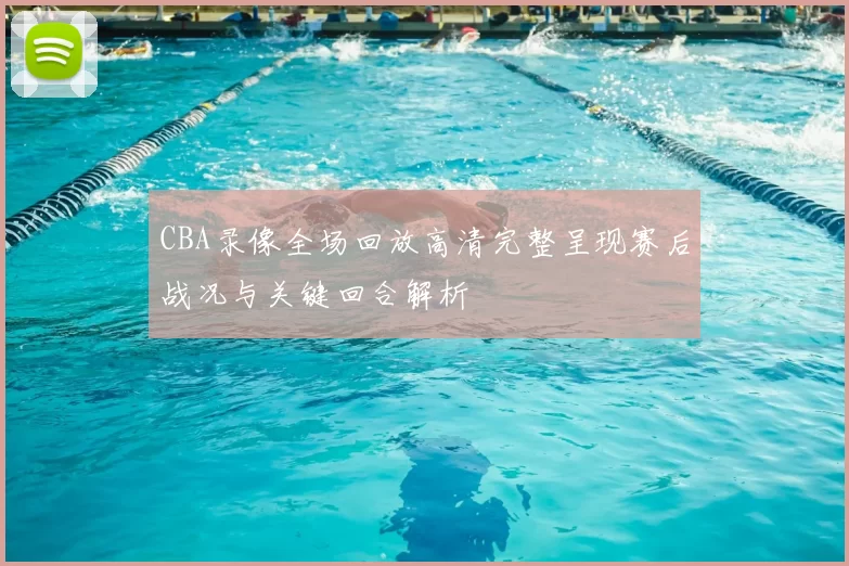 CBA录像全场回放高清完整呈现赛后战况与关键回合解析
