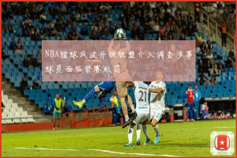 NBA赌球风波升级联盟介入调查涉事球员面临禁赛处罚