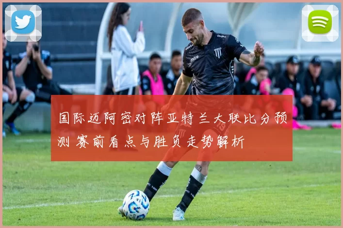 国际迈阿密对阵亚特兰大联比分预测 赛前看点与胜负走势解析