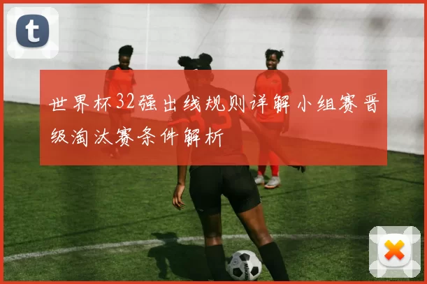 世界杯32强出线规则详解小组赛晋级淘汰赛条件解析
