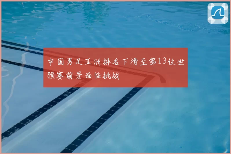中国男足亚洲排名下滑至第13位世预赛前景面临挑战