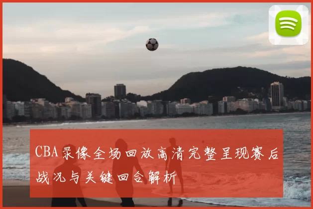 CBA录像全场回放高清完整呈现赛后战况与关键回合解析