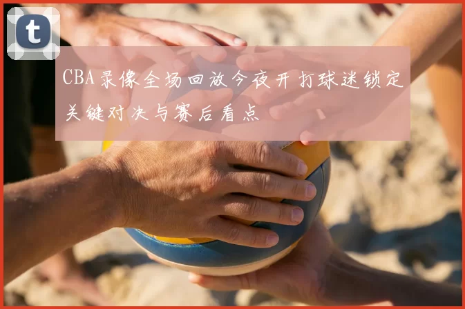 CBA录像全场回放今夜开打球迷锁定关键对决与赛后看点