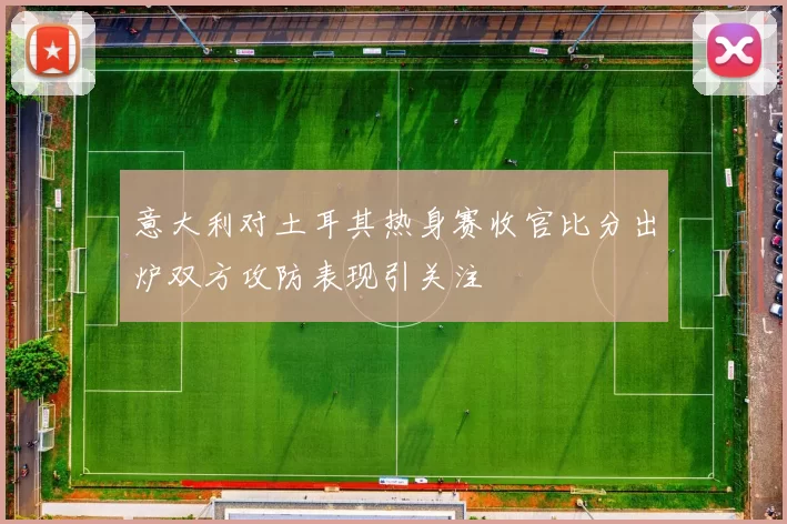 意大利对土耳其热身赛收官比分出炉双方攻防表现引关注