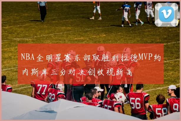 NBA全明星赛东部取胜利拉德MVP约内斯库三分对决创收视新高