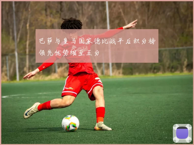 巴萨与皇马国家德比战平后积分榜领先优势缩至五分