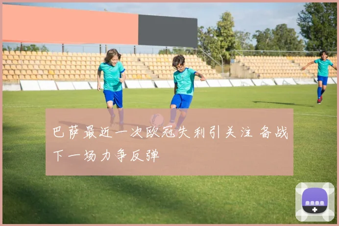 巴萨最近一次欧冠失利引关注 备战下一场力争反弹