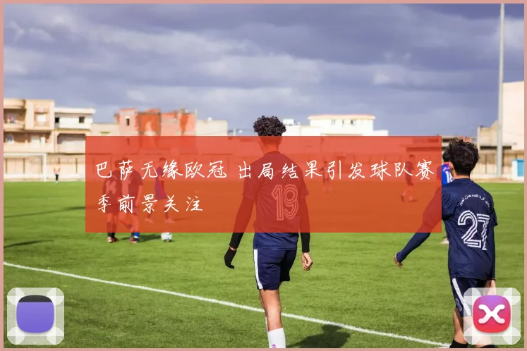 巴萨无缘欧冠 出局结果引发球队赛季前景关注