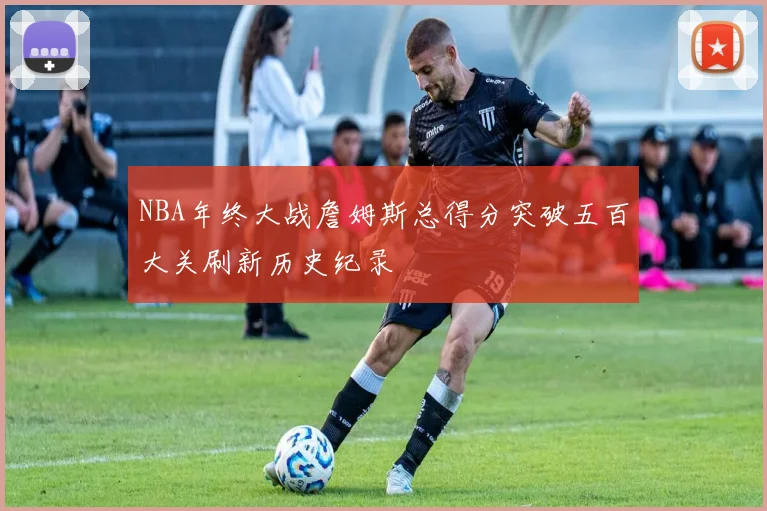 NBA年终大战詹姆斯总得分突破五百大关刷新历史纪录