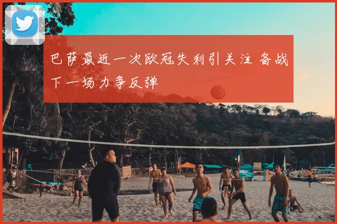 巴萨最近一次欧冠失利引关注 备战下一场力争反弹