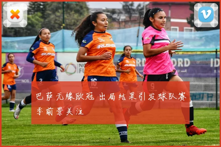 巴萨无缘欧冠 出局结果引发球队赛季前景关注