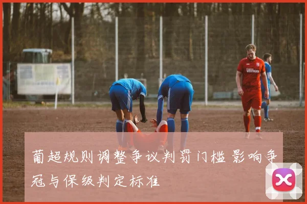 葡超规则调整争议判罚门槛 影响争冠与保级判定标准